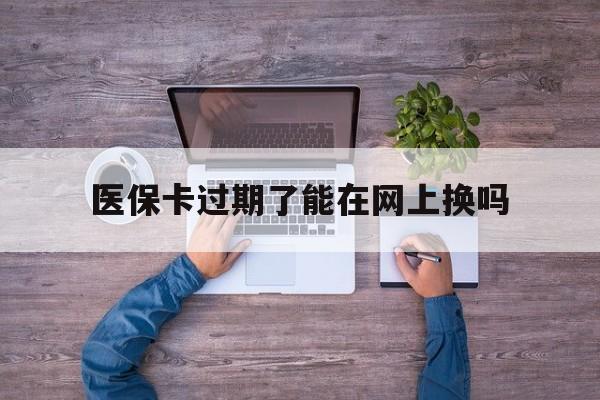 阿勒泰最新医保卡过期了能在网上换吗方法分析(最方便真实的阿勒泰医保卡到期可以网上办吗方法)